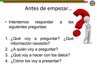 Antes de empezar…
• Intentemos responder a las
siguientes preguntas:
1. ¿Qué voy a preguntar? ¿Qué
información necesito?
2. ¿A quién voy a preguntar?
3. ¿Qué voy a hacer con los datos?
4. ¿Cómo los voy a presentar?
 