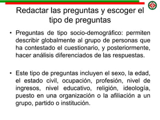 Redactar las preguntas y escoger el
tipo de preguntas
• Preguntas de tipo socio-demográfico: permiten
describir globalmente al grupo de personas que
ha contestado el cuestionario, y posteriormente,
hacer análisis diferenciados de las respuestas.
• Este tipo de preguntas incluyen el sexo, la edad,
el estado civil, ocupación, profesión, nivel de
ingresos, nivel educativo, religión, ideología,
puesto en una organización o la afiliación a un
grupo, partido o institución.
 
