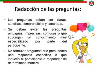Redacción de las preguntas:
• Las preguntas deben ser claras,
sencillas, comprensibles y concretas.
• Se deben evitar las preguntas
ambiguas, imprecisas, confusas o que
supongan un conocimiento muy
especializado por parte del
participante.
• No formular preguntas que presuponen
una respuesta específica o que
inducen al participante a responder de
determinada manera.
 