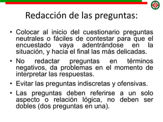 Redacción de las preguntas:
• Colocar al inicio del cuestionario preguntas
neutrales o fáciles de contestar para que el
encuestado vaya adentrándose en la
situación, y hacia el final las más delicadas.
• No redactar preguntas en términos
negativos, da problemas en el momento de
interpretar las respuestas.
• Evitar las preguntas indiscretas y ofensivas.
• Las preguntas deben referirse a un solo
aspecto o relación lógica, no deben ser
dobles (dos preguntas en una).
 