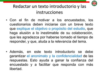 Redactar un texto introductorio y las
instrucciones
• Con el fin de motivar a los encuestados, los
cuestionarios deben iniciarse con un breve texto
que explique el objetivo o propósito del estudio, que
haga alusión a lo inestimable de su colaboración,
que les agradezca por haberse tomado el tiempo de
responder, y que, aluda a la relevancia del tema.
• Además, en este texto introductorio se debe
garantizar el anonimato y la confidencialidad de las
respuestas. Esto ayuda a ganar la confianza del
encuestado y a facilitar que responda con más
libertad.
 