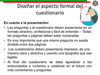 Diseñar el aspecto formal del
cuestionario
En cuanto a la presentación:
• Las preguntas y el cuestionario deben presentarse en un
formato atractivo, profesional y fácil de entender. - Todas
las preguntas y páginas deben estar numeradas
• Es muy importante que una misma pregunta no quede
dividida entre dos páginas.
• Los cuestionarios deben presentarse impresos, de una
manera clara y atractiva y usando una tipografía que sea
legible.
• Al final del cuestionario se debe agradecer a los
entrevistados e invitarlos a colaborar en el futuro con
más comentarios y preguntas.
 