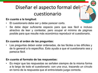 Diseñar el aspecto formal del
cuestionario
En cuanto a la longitud:
• El cuestionario debe ser y debe parecer corto.
• Se debe dejar suficiente espacio para que sea fácil e incluso
atractivo de leer y contestar, pero ocupar el mínimo de páginas
posible para que resulte más económico reproducir el cuestionario.
En cuanto al orden de las preguntas:
• Las preguntas deben estar ordenadas, de las fáciles a las difíciles y
de lo general a lo específico. Esto ayuda a que el cuestionario sea y
parezca fácil.
En cuanto al formato de las respuestas:
• Es mejor que las respuestas se señalen siempre de la misma forma
a lo largo de todo el cuestionario: con una cruz, trazando un círculo
en torno de la respuesta que el entrevistado juzga correcta.
 