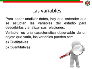 Las variables
Para poder analizar datos, hay que entender que
se estudian las variables del estudio para
describirlas y analizar sus relaciones.
Variable: es una característica observable de un
objeto que varia, las variables pueden ser:
a) Cualitativas
b) Cuantitativas
 