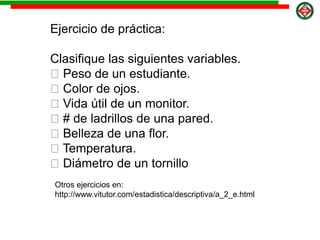 Ejercicio de práctica:
Clasifique las siguientes variables.
Peso de un estudiante.
Color de ojos.
Vida útil de un monitor.
# de ladrillos de una pared.
Belleza de una flor.
Temperatura.
Diámetro de un tornillo
Otros ejercicios en:
http://www.vitutor.com/estadistica/descriptiva/a_2_e.html
 