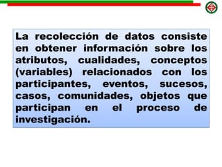 La recolección de datos consiste
en obtener información sobre los
atributos, cualidades, conceptos
(variables) relacionados con los
participantes, eventos, sucesos,
casos, comunidades, objetos que
participan en el proceso de
investigación.
 