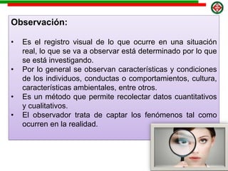 Observación:
• Es el registro visual de lo que ocurre en una situación
real, lo que se va a observar está determinado por lo que
se está investigando.
• Por lo general se observan características y condiciones
de los individuos, conductas o comportamientos, cultura,
características ambientales, entre otros.
• Es un método que permite recolectar datos cuantitativos
y cualitativos.
• El observador trata de captar los fenómenos tal como
ocurren en la realidad.
 
