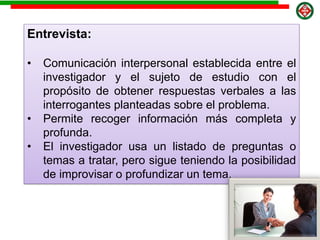 Entrevista:
• Comunicación interpersonal establecida entre el
investigador y el sujeto de estudio con el
propósito de obtener respuestas verbales a las
interrogantes planteadas sobre el problema.
• Permite recoger información más completa y
profunda.
• El investigador usa un listado de preguntas o
temas a tratar, pero sigue teniendo la posibilidad
de improvisar o profundizar un tema.
 