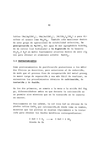 82
lubles (NaIAg(CN)2I, 4NaIAu(CN)2I, INi(CH3)4IS04)
solver el uranio como Na
2
U0
4
. También cabe mencio
de este grupo de operaciones de solubilidad select
precipitaci6n de Mg(OH)2 del agua de mar agregándo
do de calcio (cal hidratada) y la digesti6n de la
A1
2
0
3
.2 H
2
0 en medio fuertement e alcalino dentro d
ves para obtener el aluminato soluble NaAl0
2
.
3.4 PRETRATAMIENTOS
Como pretratamientos de purificaci6n posteriores a
dos físicos ya descritos, pero anteriores al de re
de modo que el proceso fino de recuperaci6n del m
te menor carga de separaci6n y sea más fácil de re
encuentran los procedimientos térmicos de calcinac
tostaci6n y de fusi6n.
En los dos primeros, se somete a la mena a la acci
go, diferenciándose ambos en que durante la calcin
se pe rmite aire mientras que en la tostaci6n se le
en exceso.
Precisamente en las caleras, 'la cal viva CaO se obt
piedra caliza CaC03 por calcinaci6n,de donde toma
mientras que las piritas se sujetan típicamente a
ci6n para. obtener los 6xidos metálicos correspondi
2 ZnS + 3 02
blenda de Zn
3 ZnO + 2 502
 