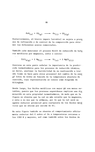 89
Posteriormente, el hierro impuro (arrabio) se suje
sos de refinación y de control de la composición p
ner los diferentes aceros comerciales.
También cabe mencionar el proceso Kroll de reducci
ros metálicos por magnesio, sodio o calcio:
•
Conviene en este punto señalar la importancia de l
ción termodinámica para los procesos de reducción
es decir, analizar la factibilidad de su realizació
vés (como se hace para otros procesos) del cambio
gí libre de Gibbs en función de la temperatura abs
reacción, cuya representaci~n se conoce como diagra
Ellingham.
Desde luego, los óxidos metálicos con mayor 6G son
tables, puesto que los procesos espontáneos implic
minución en esta propiedad termodinámica, de modo
figura se observa que la cal es más estable que la
y esta a su vez que la alúmina, por lo que la cal
agente reductor potencial para cualquiera de los ó
licos que se ubican por encima de él.
En esta figura también se observa el comportamient
mente reductor -del C sobre el Fe a temperaturas ce
los 1300 K Y mayores, así como también sobre los ó
 