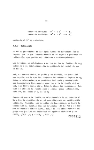 97
reacci6n an6dica: ZF - Z e
reacci6n catódica: ZH+ + Z e
quedando el K+ en soluci6n.
3.5.3 Refinación
El metal procedente de las operaciones de reducció
impuro, por lo que frecuentemente se le sujeta a p
refinación, que pueden ser térmicos o electroquími
Los térmicos se subdividen a su vez en los de fusi
tilaci6n y de cristalización, dependiendo del meta
se trate.
Así, el estaño crudo, el plomo y el bismuto, se pu
por fusi6n, en la que los lingotes del material im
jetan a calentamiento en posición inclinada y mant
una temperatura ligeramente superior a la de fusió
tal, que fluye hacia abajo dejando atrás las impur
bién se utiliza la fusión para eliminar gases inde
como SOZ del cobre y 0z de la Ag.
Cuando el punto de fusión es relativamente bajo, c
Zn y Hg, la destilación es el procedimiento de pur
indicado . También, por destilaci6n fraccionada se
separaci6n de ciertas mezclas metálicas (Zn-Cd-Pb)
dos de metales nobles (Os04' Ru0
4
) de los otros me
grupo del platino en presencia de agentes
(HfC1 4 )3(POC1 3 )Z y (ZrC14 )3(POC1 3 )Z'
oxidante
2
 