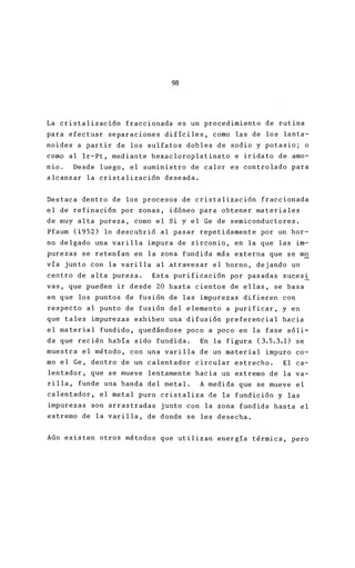 98
La cristalización fraccionada es un procedimiento
para efectuar separaciones difíciles, como las de
noides a partir de los sulfatos dobles de sodio y
como al lr-Pt, mediante hexacloroplatinato e irida
nio. Desde luego, el suministro de calor es contr
alcanzar la cristalización deseada.
Destaca dentro de los procesos de cristalización f
el de refinación por zonas, idóneo para obtener m
de muy alta pureza, como el Si y el Ge de semicond
Pfaum (1952) lo descubrió al pasar repetidamente p
no delgado una varilla impura de zirconio, en la q
purezas se retenían en la zona fundida más externa
vía junto con la varilla al atravesar el horno, de
centro de alta pureza. Esta purificación por pasa
vas, que pueden ir desde 20 hasta cientos de ellas
en que los puntos de fusión de las impurezas difie
respecto al punto de fusión del elemento a purific
que tales impurezas exhiben una difusión preferenc
el material fundido, quedándose poco a poco en la
da que recién había sido fundida. En la figura (3
muestra el método, con una varilla de un material
mo el Ge, dentro de un calentador circular estrech
lentador, que se mueve lentamente hacia un extremo
rilla, funde una banda del metal. A medida que se
calentador, el metal puro cristaliza de la fundici
impurezas son arrastradas junto con la zona fundid
extremo de la varilla, de donde se les desecha.
Aún existen otros métodos que utilizan energía tér
 