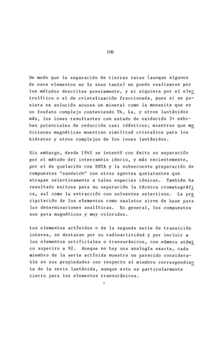 l~
De modo que la separación de tierras raras (aunque
de esos elementos no lo sean tanto) no puede reali
los métodos descritos previamente, y ni siquiera p
trolítico o el de cristalización fraccionada, pues
siera en solución acuosa un mineral como la monaz
un fosfato complejo conteniendo Th, La, y otros la
más, los iones resultantes con estado de oxidación
ben potenciales de reducci6n casi idénticos; mient
diciones magnéticas muestran similitud cristalina
hidratos y otros complejos de los iones lantánidos
Sin embargo, desde 1940 se intent6 con éxito su se
por el método del intercambio i6ncio, y más recien
por el de quelaci6n con EDTA y la subsecuente prep
compuestos "sandwich" con otros agentes quelatante
atrapan selectivamente a tales especies i6nicas.
resultado exitosa para su separaci6n la técnica cr
ca, así como la extracción con solventes selectivo
cipitación de los elementos como oxalatos sirve de
las determinaciones analíticas. En general, los c
son para magnéticos y muy coloridos.
Los elementos actínidos o de la segunda serie de t
interna, se destacan por su radioactividad y por i
los elementos artificiales o transuránicos, con nú
co superiro a 92. Aunque no hay una analogía exac
miembro de la serie actínida muestra un parecido c
ble en sus propiedades con respecto al miembro cor
te de la serie lantánida, aunque esto es particular
cierto para los elementos transuránicos.
 
