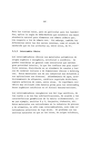 107
Para las tierras raras, pero en particular para lo
dos, aplica la regla de Oddo-Harkins que establece
abundancia natural para elementos con número atómi
con respecto a los de número non. Sin embargo, ta
diferencias entre las dos series internas, corno el
oxidación que en los actínirlos es, entre otros, de
3.5.5 Intercambio Iónico
Los intercambiadores iónicos son materiales polimé
origen orgánico o inorgánico, artificial o sintéti
pueden considerar en general como estructuras que
gran porosidad interior, lo que les confiere una g
ficie interna, distribuida en un sinnúmero de cana
cos de carácter tortuoso y de dimensiones iónicas
res. Estos materiales son de uso industrial muy d
sus aplicaciones son diversas: ablandamiento de a
dicionamiento de efluentes, catálisis soportada ác
captura selectiva de iones, entre otras. Un copol
tético muy utilizado como materia prima para los i
dores orgánicos catiónicos es el divinil benceno-
Los intercambiadores inorgánicos son del tipo zeo
los cuales a su vez hay subclasificaciones, de acu
características geométricas de la matriz tridimens
mo por ejemplo, zeolitas X y Y, faujasita, chabas
Estos materiales son valiosísimos en la industria
y de alimentos, no sólo como intercambiadores, sin
talizadores selectivos de tipo ácido. El problema
zeolitas naturales es que en las rocas, de origen
 