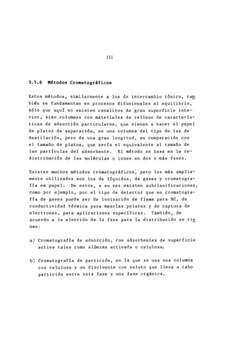 111
3.5.6 Métodos Cromatográficos
Estos métodos, similarmente a los de intercambio i6
bién se fundamentan en procesos difusionales al eq
s6lo que aquí no existen canalitos de gran superfi
rior, sino columnas con materiales de relleno de c
ticas de adsorción particulares, que vienen a hace
de platos de separación, en una columna del tipo d
destilación, pero de una gran longitud, en compara
el tamafio de platos, que sería el equivalente al ta
las partículas del adsorbente. El método se basa
distribución de las moléculas o iones en dos o más
Existen muchos métodos cromatográficos, pero los m
mente utilizados son los de líquidos, de gases y c
fía en papel. De estos, a su vez existen subclasi
como por ejemplo, por el tipo de detector que en c
fía de gases puede ser de ionización de flama para
conductividad térmica para mezclas polares y de ca
electrones, para aplicaciones específicas. Tambié
acuerdo a la elección de la fase para la distribuc
nen:
a) Cromatografía de adsorci6n, con adsorbentes de
activa tales como alúmina activada o celulosa.
b) Cromatografía de partición, en la que se usa un
con celulosa y un disolvente con so luto que lle
partici6n entre esta fase y una fase orgánica .
 