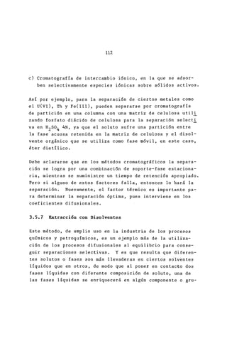 112
c) Cromatografía de intercambio iónico, en la que
ben selectivamente especies iónicas sobre sólido
Así por ejemplo, para la separación de ciertos met
el U(VI), Th y Fe(lll), pueden separarse por croma
de partición en una columna con una matriz de celu
zando fosfato diácido de celulosa para la separació
va en H
2
S0
4
4N, ya que el so luto sufre una partició
la fase acuosa retenida en la matriz de celulosa y
vente orgánico que se utiliza como fase móvil, en
éter dietílico.
Debe aclararse que en los métodos cromatográficos
ción se logra por una combinaci6n de soporte-fase
ria, mientras se suministre un tiempo de retención
Pero si alguno de estos factores falla, entonces lo
separación. Nuevamente, el factor térmico es impo
ra determinar la separación óptima, pues intervien
coeficientes difusionales.
3.5.7 Extracción con Disolventes
Este método, de amplio uso en la industria de los
químicos y petroquímicos, es un ejemplo más de la
ción de los procesos difusionales al equilibrio pa
guir separaciones selectivas. Y es que resulta qu
tes so lutos o fases son más llevaderas en ciertos
líquidos que en otros, de modo que al poner en con
fases líquidas con diferente composición de soluto
las fases líquidas se enriquecerá en algún compone
 