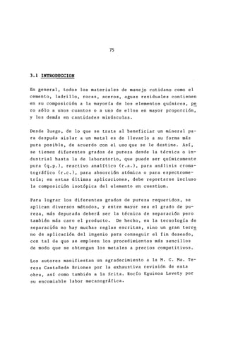 75
3.1 INTRODUCCION
En general, todos los materiales de manejo cotidan
cemento, ladrillo, rocas, aceros, aguas residuales
en su composición a la mayoría de los elementos qu
ro s610 a unos cuantos o a uno de ellos en mayor p
y los demás en cantidades minúsculas.
Desde luego, de lo que se trata al beneficiar un m
ra después aislar a un metal es de llevarlo a su f
pura posible, de acuerdo con el uso que se le dest
se tienen diferentes grados de pureza desde la téc
dustrial hasta la de laboratorio, que puede ser qu
pura (q.p.), reactivo analítico (r.a.), para análi
tográfico (r.c.), para absorción atómica o para es
tría; en estas últimas aplicaciones, debe reportar
la composición isotópica del elemento en cuestiono
Para lograr los diferentes grados de pureza requer
aplican diversos métodos, y entre mayor sea el gra
reza, más depurada deberá ser la técnica de separa
también más caro el producto. De hecho, en la tec
separación no hay muchas reglas escritas, sino un
no de aplicación del ingenio para conseguir el fin
con tal de que se empleen los procedimientos más s
de modo que se obtengan los metales a precios com
Los autores manifiestan un agradecimiento a la M.
resa Castañeda Briones por la exhaustiva revisión
obra, así como también a la Srita. Rocío Eguinoa L
su encomiable labor mecanográfica.
 