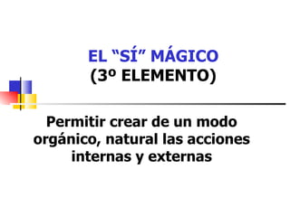 EL “SÍ” MÁGICO (3º ELEMENTO) Permitir crear de un modo orgánico, natural las acciones internas y externas 