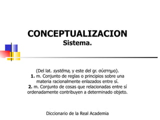 CONCEPTUALIZACION Sistema. (Del lat.  systēma,  y este del gr. σύστημα). 1.  m. Conjunto de reglas o principios sobre una materia racionalmente enlazados entre sí. 2.  m. Conjunto de cosas que relacionadas entre sí ordenadamente contribuyen a determinado objeto.   Diccionario de la Real Academia 