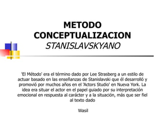METODO CONCEPTUALIZACION STANISLAVSKYANO 'El Método' era el término dado por Lee Strasberg a un estilo de actuar basado en las enseñanzas de Stanislavski que él desarrolló y promovió por muchos años en el 'Actors Studio' en Nueva York. La idea era situar el actor en el papel guiado por su interpretación emocional en respuesta al carácter y a la situación, más que ser fiel al texto dado  Wasil 