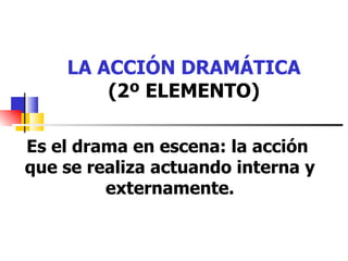 LA ACCIÓN DRAMÁTICA (2º ELEMENTO) Es el drama en escena: la acción  que se realiza actuando interna y externamente. 