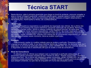  Nesta técnica, cabe à primeira guarnição que chega no local do acidente, procurar congelar a
área e iniciar a triagem preliminar, enquanto solicita apoio, visando salvar o maior número de
vítimas de óbito iminente. Assim os socorristas deverão realizara a triagem observando a
RESPIRAÇÃO, PERFUSÃO e NÍVEL DE CONSCIÊNCIA.
 Respiração
Avaliar a freqüência respiratória e a qualidade da respiração das vítimas. Se a vítima não
respira, checar presença de corpos estranhos causando obstrução da via aérea. Remova
dentadura e dentes soltos. Alinhe a cabeça cuidando da coluna cervical. Se após esse
procedimento não iniciar esforços respiratórios, cartão PRETO. Se iniciar respiração,cartão
VERMELHO. Se a vítima respira numa freqüência maior do que 30 movimentos respiratórios
por minuto, cartão VERMELHO. Vítimas com menos de 30 movimentos respiratórios por minuto
não são classificadas nesse momento, deve-se avaliar a perfusão.
 Perfusão
O enchimento capilar é o melhor método para se avaliar a perfusão. Pressione o leito
ungueal ou os lábios e solte. A cor deve retornar dentro de 2 segundos. Se demorar mais de 2
segundos, é um sinal de perfusão inadequada, cartão VERMELHO. Se a cor retornar dentro de
2 segundos a vítima não é classificada até que se avalie o nível de consciência.
 Nível de Consciência
É utilizado para as vítimas que estejam com a respiração e perfusão adequadas. O
socorrista solicita comandos simples do tipo “Feche os olhos”; “Aperte minha mão”; “Ponha a
língua para fora”. Se a vítima não obedece a esses comandos, cartão VERMELHO. Se a vítima
obedece a esses comandos, cartão AMARELO. O cartão VERDE é usado para os pacientes
que estejam andando, ou que não se enquadre em numa das situações acima.
NÍVENÍVETécnica START
 
