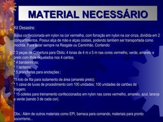 MATERIAL NECESSÁRIOMATERIAL NECESSÁRIO
Kit Desastre:
Bolsa confeccionada em nylon na cor vermelha, com forração em nylon na cor cinza, dividida em 2
compartimentos. Possui alça de mão e alças costais, podendo também ser transportada como
mochila. Para estar sempre na Resgate ou Caminhão. Contendo:
* 3 peças de Cobertura para Óbito; 4 lonas de 4 m x 5 m nas cores vermelho, verde, amarelo e
preto com ilhós niquelados nos 4 cantos;
* 4 bandeirinhas;
* 1 lanterna;
* 5 pranchetas para anotações ;
*1 rolo de fita para isolamento de área (amarelo preto);
* 1 caixa de luvas de procedimento com 100 unidades; 100 unidades de cartões de
triagem;
* 15 coletes para treinamento confeccionados em nylon nas cores vermelho, amarelo, azul, laranja
e verde (sendo 3 de cada cor).
Obs.: Além de outros materiais como EPI, barraca para comando, materiais para pronto
socorrismo...
 