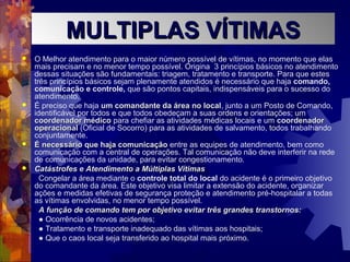  O Melhor atendimento para o maior número possível de vítimas, no momento que elas
mais precisam e no menor tempo possível. Origina 3 princípios básicos no atendimento
dessas situações são fundamentais: triagem, tratamento e transporte. Para que estes
três princípios básicos sejam plenamente atendidos é necessário que haja comando,
comunicação e controle, que são pontos capitais, indispensáveis para o sucesso do
atendimento.
 É preciso que haja um comandante da área no localum comandante da área no local, junto a um Posto de Comando,
identificável por todos e que todos obedeçam a suas ordens e orientações; um
coordenador médicocoordenador médico para chefiar as atividades médicas locais e um coordenadorcoordenador
operacionaloperacional (Oficial de Socorro) para as atividades de salvamento, todos trabalhando
conjuntamente.
 É necessário que haja comunicaçãoÉ necessário que haja comunicação entre as equipes de atendimento, bem como
comunicação com a central de operações. Tal comunicação não deve interferir na rede
de comunicações da unidade, para evitar congestionamento.
 Catástrofes e Atendimento a Múltiplas VítimasCatástrofes e Atendimento a Múltiplas Vítimas
Congelar a área mediante o controle total do local do acidente é o primeiro objetivo
do comandante da área. Este objetivo visa limitar a extensão do acidente, organizar
ações e medidas efetivas de segurança proteção e atendimento pré-hospitalar a todas
as vítimas envolvidas, no menor tempo possível.
A função de comando tem por objetivo evitar três grandes transtornos:A função de comando tem por objetivo evitar três grandes transtornos:
● Ocorrência de novos acidentes;
● Tratamento e transporte inadequado das vítimas aos hospitais;
● Que o caos local seja transferido ao hospital mais próximo.
MULTIPLAS VÍTIMASMULTIPLAS VÍTIMAS
 