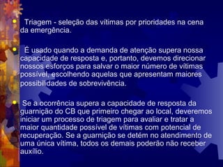  Triagem - seleção das vítimas por prioridades na cena
da emergência.
 É usado quando a demanda de atenção supera nossa
capacidade de resposta e, portanto, devemos direcionar
nossos esforços para salvar o maior número de vítimas
possível, escolhendo aquelas que apresentam maiores
possibilidades de sobrevivência.
 Se a ocorrência supera a capacidade de resposta da
guarnição do CB que primeiro chegar ao local, deveremos
iniciar um processo de triagem para avaliar e tratar a
maior quantidade possível de vítimas com potencial de
recuperação. Se a guarnição se detém no atendimento de
uma única vítima, todos os demais poderão não receber
auxílio.
 