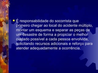  É responsabilidade do socorrista que
primeiro chegar ao local do acidente múltiplo,
montar um esquema e separar as peças de
um desastre de forma a propiciar o melhor
cuidado possível a cada pessoa envolvida,
solicitando recursos adicionais e reforço para
atender adequadamente a ocorrência.
 