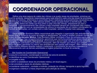 Define uma área segura de coleta das vítimas e as quatro áreas de prioridades, próximas ao
local do acidente, designando responsáveis para cada área.Em cada uma das áreas de prioridades,
equipes de médicos, enfermeiros e socorristas atuam realizando os procedimentos necessários para
estabilização e imobilização. Além dessas tarefas, essas equipes fazem a identificação, com
anotação de dados em cartão que fica preso a cada uma das vítimas, preparando-as para o
transporte. O encaminhamento das vítimas a rede hospitalar deverá ser coordenado pelo médico
local, que de acordo com as necessidades da vítima e a orientação de um médico coordenador na
Central de Operações, em contato com a rede hospitalar, define o hospital mais adequado.
Deve haver um Bombeiro Militar responsável pela chegada e organização das ambulâncias que
devem ficar à distância do ponto de triagem e atendimento, de modo a receber somente vítimas por
ordem do Coordenador Médico. Este Bombeiro Militar controlará o fluxo de entrada e saída dos
veículos sem que haja congestionamento, garantindo que nenhuma ambulância deixe o local sem a
liberação da Coordenação Operacional, promovendo a aproximação das ambulâncias somente
quando forem solicitadas para realizar o transporte, além de impedir que vítimas que estejam
andando sejam atendidas no interior das ambulâncias sem passar pela triagem. Além dessas ações
os Bombeiros Militares deverão realizar o isolamento, o provimento de recursos materiais e o
relacionamento com as demais autoridades e órgãos presentes no local do acidente.
São funções do Coordenador Operacional:
● assumir a comando, coordenação e controle da cena do acidente;
● identificar-se como Coordenador Operacional;
● congelar a área;
● definir e estabelecer áreas de prioridade médica, em local seguro;
● dar prioridade e apoio às atividades médicas;
● coordenar isolamento , combate a incêndio, proteção às vítimas, transporte e apoio logístico;
● organizar e distribuir o meios disponíveis para atenção às vítimas.
COORDENADOR OPERACIONALCOORDENADOR OPERACIONAL
 