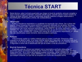 Nesta técnica, cabe à primeira guarnição que chega no local do acidente, procurar congelar a área e iniciar a triagem preliminar, enquanto solicita apoio, visando salvar o maior número de vítimas de óbito iminente. Assim os socorristas deverão realizara a triagem observando a RESPIRAÇÃO, PERFUSÃO e NÍVEL DE CONSCIÊNCIA. Respiração Avaliar a freqüência respiratória e a qualidade da respiração das vítimas. Se a vítima não respira, checar presença de corpos estranhos causando obstrução da via aérea. Remova dentadura e dentes soltos. Alinhe a cabeça cuidando da coluna cervical. Se após esse procedimento não iniciar esforços respiratórios, cartão PRETO. Se iniciar respiração,cartão VERMELHO. Se a vítima respira numa freqüência maior do que 30 movimentos respiratórios por minuto, cartão VERMELHO. Vítimas com menos de 30 movimentos respiratórios por minuto não são classificadas nesse momento, deve-se avaliar a perfusão. Perfusão O enchimento capilar é o melhor método para se avaliar a perfusão. Pressione o leito ungueal ou os lábios e solte. A cor deve retornar dentro de 2 segundos. Se demorar mais de 2 segundos, é um sinal de perfusão inadequada, cartão VERMELHO. Se a cor retornar dentro de 2 segundos a vítima não é classificada até que se avalie o nível de consciência. Nível de Consciência É utilizado para as vítimas que estejam com a respiração e perfusão adequadas. O socorrista solicita comandos simples do tipo “Feche os olhos”; “Aperte minha mão”; “Ponha a língua para fora”. Se a vítima não obedece a esses comandos, cartão VERMELHO. Se a vítima obedece a esses comandos, cartão AMARELO. O cartão VERDE é usado para os pacientes que estejam andando, ou que não se enquadre em numa das situações acima. NÍVE Técnica START 