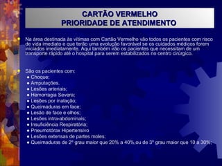 Na área destinada às vítimas com Cartão Vermelho vão todos os pacientes com risco de vida imediato e que terão uma evolução favorável se os cuidados médicos forem iniciados imediatamente. Aqui também irão os pacientes que necessitam de um transporte rápido até o hospital para serem estabilizados no centro cirúrgico. São os pacientes com: ●  Choque; ●  Amputações. ●  Lesões arteriais; ●  Hemorragia Severa; ●  Lesões por inalação; ●  Queimaduras em face; ●  Lesão de face e olhos; ●  Lesões intra-abdominais; ●  Insuficiência Respiratória; ●  Pneumotórax Hipertensivo ●  Lesões extensas de partes moles; ●  Queimaduras de 2º grau maior que 20% a 40%,ou de 3º grau maior que 10 a 30%; CARTÃO VERMELHO PRIORIDADE DE ATENDIMENTO  
