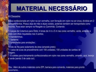 MATERIAL NECESSÁRIO Kit Desastre: Bolsa confeccionada em nylon na cor vermelha, com forração em nylon na cor cinza, dividida em 2 compartimentos. Possui alça de mão e alças costais, podendo também ser transportada como mochila. Para estar sempre na Resgate ou Caminhão. Contendo: * 3 peças de Cobertura para Óbito; 4 lonas de 4 m x 5 m nas cores vermelho, verde, amarelo e preto com ilhós niquelados nos 4 cantos;  * 4 bandeirinhas; * 1 lanterna;  * 5 pranchetas para anotações ;  *1 rolo de fita para isolamento de área (amarelo preto);  * 1 caixa de luvas de procedimento com 100 unidades; 100 unidades de cartões de  triagem;  * 15 coletes para treinamento confeccionados em nylon nas cores vermelho, amarelo, azul, laranja e verde (sendo 3 de cada cor).  Obs.: Além de outros materiais como EPI, barraca para comando, materiais para pronto socorrismo... 
