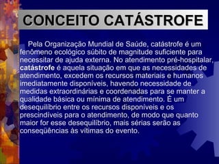 Pela Organização Mundial de Saúde, catástrofe é um fenômeno ecológico súbito de magnitude suficiente para necessitar de ajuda externa. No atendimento pré-hospitalar,  catástrofe  é aquela situação em que as necessidades de atendimento, excedem os recursos materiais e humanos imediatamente disponíveis, havendo necessidade de medidas extraordinárias e coordenadas para se manter a qualidade básica ou mínima de atendimento. É um desequilíbrio entre os recursos disponíveis e os prescindíveis para o atendimento, de modo que quanto maior for esse desequilíbrio, mais sérias serão as conseqüências às vítimas do evento. CONCEITO CATÁSTROFE 