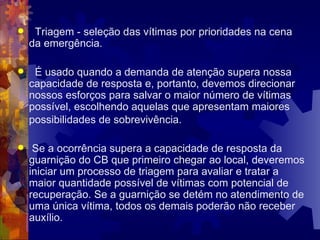 Triagem - seleção das vítimas por prioridades na cena da emergência. É usado quando a demanda de atenção supera nossa capacidade de resposta e, portanto, devemos direcionar nossos esforços para salvar o maior número de vítimas possível, escolhendo aquelas que apresentam maiores possibilidades de sobrevivência.   Se a ocorrência supera a capacidade de resposta da guarnição do CB que primeiro chegar ao local, deveremos iniciar um processo de triagem para avaliar e tratar a maior quantidade possível de vítimas com potencial de recuperação. Se a guarnição se detém no atendimento de uma única vítima, todos os demais poderão não receber auxílio.  