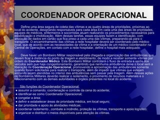 Define uma área segura de coleta das vítimas e as quatro áreas de prioridades, próximas ao local do acidente, designando responsáveis para cada área.Em cada uma das áreas de prioridades, equipes de médicos, enfermeiros e socorristas atuam realizando os procedimentos necessários para estabilização e imobilização. Além dessas tarefas, essas equipes fazem a identificação, com anotação de dados em cartão que fica preso a cada uma das vítimas, preparando-as para o transporte. O encaminhamento das vítimas a rede hospitalar deverá ser coordenado pelo médico local, que de acordo com as necessidades da vítima e a orientação de um médico coordenador na Central de Operações, em contato com a rede hospitalar, define o hospital mais adequado. Deve haver um Bombeiro Militar responsável pela chegada e organização das ambulâncias que devem ficar à distância do ponto de triagem e atendimento, de modo a receber somente vítimas por ordem do  Coordenador Médico . Este Bombeiro Militar controlará o fluxo de entrada e saída dos veículos sem que haja congestionamento, garantindo que nenhuma ambulância deixe o local sem a liberação da  Coordenação Operacional , promovendo a aproximação das ambulâncias somente quando forem solicitadas para realizar o transporte, além de impedir que vítimas que estejam andando sejam atendidas no interior das ambulâncias sem passar pela triagem. Além dessas ações os Bombeiros Militares deverão realizar o isolamento, o provimento de recursos materiais e o relacionamento com as demais autoridades e órgãos presentes no local do acidente.  São funções do Coordenador Operacional: ●  assumir a comando, coordenação e controle da cena do acidente; ●  identificar-se como Coordenador Operacional; ●  congelar a área; ●  definir e estabelecer áreas de prioridade médica, em local seguro; ●  dar prioridade e apoio às atividades médicas; ●  coordenar isolamento , combate a incêndio, proteção às vítimas, transporte e apoio logístico; ●  organizar e distribuir o meios disponíveis para atenção às vítimas. COORDENADOR OPERACIONAL 