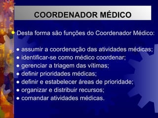 Desta forma são funções do Coordenador Médico: ●  assumir a coordenação das atividades médicas; ●  identificar-se como médico coordenar; ●  gerenciar a triagem das vítimas; ●  definir prioridades médicas; ●  definir e estabelecer áreas de prioridade; ●  organizar e distribuir recursos; ●  comandar atividades médicas. COORDENADOR MÉDICO 