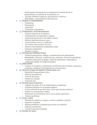 o Puede tratarse del manejo de un instrumento, la realización de un
procedimiento, la solución de un problema, etc.
o Útil para: dominios cognitivos, psicomotores y afectivos
o Dificultades : nivel de destreza del instructor
• 11. PASOS A CONSIDERAR
o Preparación
o Presentación
o Aplicación
o Evaluación y seguimiento
• 12. Presentación de la demostración
o Captar la atención de los alumnos
o Familiarizarlos con materiales y equipos
o Explicación general de la actividad a realizar
o Realizar demostración paso a paso
o Anotar términos nuevos y explicarlos
o No mostrar cómo no hacer las cosas
o Mostrar el procedimiento comúnmente usado
o Chequear comprensión
o Resumir los pasos
• 13. TÉCNICAS INTERACTIVAS
o Enfatizan participación, diálogo y comunicación entre participantes.
o Modalidades: discusión, estudios de caso, seminario, técnicas de aprendizaje
cooperativo (proyecto de agrupo, cédula de aprendizaje, rompecabezas,
cooperación guiada, investigación grupal).
• 14. DISCUSION
o Consiste en el análisis, confrontación, clarificación de los hechos, situaciones,
problemas, mediante la participación de varias personas.
• 15. Util para el logro de objetivos relacionados con :
o Desarrollo de pensamiento crítico
o Solución de problemas
o Toma de decisiones
o Cambio de actitudes
o Expresión oral.
• 16. Permite que los alumnos:
o Amplíen sus puntos de vista, fundamenten sus opiniones
o Formulen principios en sus propias palabras
o Se den cuenta de lo que tiene claro y de lo que necesita esclarecer
o Aclaren sus concepciones erradas
o Relacionen el conocimiento nuevo con su propia experiencia
o Analicen problemas
• 17. Cómo usarla
o Delimitar los objetivos a lograr y el tema o problema a discutir
o Organizar los grupos
o Plantear problemas o preguntas que inviten a la reflexión
o Elaborar conclusiones
o Evaluar la discusión realizada.
• 18. Estudio de casos
 