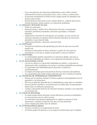 o Caso: descripciones de situaciones problemáticas reales. Debe contener
información de contexto, personajes claves, roles, eventos y controversias.
o Se presenta normalmente en forma escrita, aunque puede ser apropiado usar
formas audiovisuales.
o Rol del profesor:seleccionar el caso, señalar objetivos , elaborar direcciones,
facilitar discusión, alentar análisis y la solución de problemas.
• 19. Aplicación del Estudio de caso
o Puede ser usado para :
o Reconocimiento y análisis de la información relevante: razonamientos
utilizados, problemas presentados, decisiones ejecutadas y resultados
obtenidos .
o Adquisición y discusión de información; por ejemplo, en caso concreto de
relaciones humanas los alumnos deben encontrar principios de motivación
aplicables en una situación dada.
o Análisis de problemas , discusión y decisión final
• 20. VENTAJAS
o Estimula la transferencia del aprendizaje pues lleva la clase mas cerca del
mundo real
o Estimula el intercambio de ideas, opiniones y puntos de vista entre los
participantes, con lo que se amplia su percepción y proceso analítico.
• 21. Desventajas
o Los participantes pueden concentrarse en soluciones rápidas, mas que en
desarrollar habilidades de análisis y en la aplicación de principios y teorías.
• 22. Es recomendable cuando:
o Uno de los objetivos es desarrollar habilidades de análisis, o relacionar la
información sobre el problema con teorías o conceptos aprendidos previamente
o El capacitador tiene habilidades para la discusión, evaluación y
retroalimentación
o Se dispone de tiempo para la discusión de diversas soluciones del problema
o Los capacitandos han tenido tiempo suficiente para leer y asimilar el material.
• 23. TECNICAS DE APRENDIZAJE COOPERATIVO
o Buscan que los alumnos trabajen en forma cooperativa desempeñando roles de
aprendices y de instructores
o Proveen un ambiente apoyador por la solidaridad que surge entre los miembros
o Proveen desafío constante y un estímulo para el cambio pues los participantes
deben tratar con diferentes perspectivas
o Ayudan a desarrollar destrezas de relaciones humanas similares a las requeridas
en el mundo real.
• 24. Célula de aprendizaje
o Es usada cuando dentro del grupo existen diferencias extremas en habilidad o
en conocimientos previos sobre un tema.
o Los individuos que dominan rápidamente los objetivos asumen el rol de
instructores y enseñan el material a los que no lo han dominado.
o Tiene ventajas para ambos tipos de alumnos.
• 25. El Rompecabezas (jigsaw)
o Útil para el análisis y la comprensión de textos.
o Se forman grupos de alumnos y se les asigna un material para que lo trabajen
 