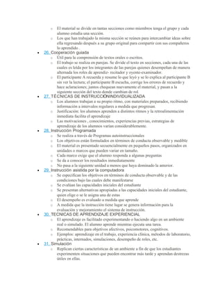 o El material se divide en tantas secciones como miembros tenga el grupo y cada
alumno estudia una sección.
o Los que han trabajado la misma sección se reúnen para intercambiar ideas sobre
ella regresando después a su grupo original para compartir con sus compañeros
lo aprendido .
• 26. Cooperación guiada
o Útil para la comprensión de textos orales o escritos.
o El trabajo se realiza en parejas. Se divide el texto en secciones, cada una de las
cuales es leída por los integrantes de las parejas quienes desempeñan de manera
alternada los roles de aprendiz- recitador y oyente-examinador.
o El participante A recuerda y resume lo que leyó y se lo explica al participante B
sin ver la lectura; el participante B escucha, corrige los errores de recuerdo y
hace aclaraciones; juntos chequean nuevamente el material, y pasan a la
siguiente sección del texto donde cambian de rol.
• 27. TÉCNICAS DE INSTRUCCIÓNINDIVIDUALIZADA
o Los alumnos trabajan a su propio ritmo, con materiales preparados, recibiendo
información a intervalos regulares a medida que progresan.
o Justificación: los alumnos aprenden a distintos ritmos y la retroalimentación
inmediata facilita el aprendizaje
o Las motivaciones , conocimientos, experiencias previas, estrategias de
aprendizaje de los alumnos varían considerablemente.
• 28. Instrucción Programada
o Se realiza a través de Programas autoinstruccionales
o Los objetivos están formulados en términos de conducta observable y medible
o El material es presentado secuencialmente en pequeños pasos, organizados en
unidades o marcos que pueden variar en tamaño.
o Cada marco exige que el alumno responda a algunas preguntas
o Se da a conocer los resultados inmediatamente
o No pasa a la siguiente unidad a menos que haya dominado la anterior.
• 29. Instrucción asistida por la computadora
o Se especifican los objetivos en términos de conducta observable y de las
condiciones bajo las cuales debe manifestarse
o Se evalúan las capacidades iniciales del estudiante
o Se presentan alternativas apropiadas a las capacidades iniciales del estudiante,
quien elige o se le asigna una de estas
o El desempeño es evaluado a medida que aprende
o A medida que la instrucción tiene lugar se genera información para la
evaluación y mejoramiento el sistema de instrucción.
• 30. TECNICAS DE APRENDIZAJE EXPERIENCIAL
o El aprendizaje es facilitado experimentando o haciendo algo en un ambiente
real o simulado. El alumno aprende mientras ejecuta una tarea.
o Recomendables para objetivos afectivos, psicomotores, cognitivos.
o Ejemplos: aprendizaje en el trabajo, experiencia clínica, métodos de laboratorio,
prácticas, internados, simulaciones, desempeño de roles, etc.
• 31. Simulación
o Replican ciertas características de un ambiente a fin de que los estudiantes
experimenten situaciones que pueden encontrar más tarde y aprendan destrezas
útiles en ellas.
 