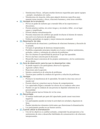 o Simulaciones físicas , útil para enseñar destrezas requeridas para operar equipos
, ejemplo: simuladores de vuelos.
o Simulaciones de situación, útiles para adquirir destrezas especificas para
manejar temas morales y éticos, relaciones humanas y otras áreas sensibles
• 32. Ventajas de la simulación
o Provee un grado de realismo que a menudo falta en las exposiciones o
discusiones.
o Permite práctica realista, sin correr riesgos y sin miedo a fallar , en un lugar
seguro y simplificado
o Permite obtener retroalimentación
o Presenta situaciones de conflicto que puede involucrar al alumno de manera
mas activa en el proceso de aprendizaje.
o Enfatiza aprendizaje en equipo y mayor interacción estudiantil
• 33. Desempeño de roles
o Teatralización de situaciones y problemas de relaciones humanas y discusión de
lo actuado.
o Util para el aprendizaje de destrezas interpersonales.
o Posibilita comprender principios tratados en el curso y explorar sentimientos,
actitudes, valores y estrategias de solución de problemas.
o Da a los alumnos la oportunidad de practicar lo que han aprendido.
o Provee una base concreta para la discusión
o Desarrolla mayor conciencia de los propios sentimientos y de los sentimientos
de los demás .
• 34. Guía de observación para los que no desempeñan roles:
o Se puede requerir a los participantes observar lo siguiente:
o Agresión verbal o física
o Reacciones ante la agresión
o Intentos constructivos de solución de problemas
o Técnicas para cambiar la conducta de agresión a solución de problemas.
• 35. Ventajas
o Promueve la transferencia de lo aprendido, llevando la clase mas cerca al
mundo real
o Permite observar y practicar nuevas formas de comportamiento
o Los capacitados llegan a entender los efectos de su conducta sobre otros
o Pueden ver que la conducta de una persona no depende solamente de su
personalidad.
o Pueden generar nuevas formas de ver las cosas.
• 36. Desventajas
o El manejo inadecuado por parte del capacitador puede causar reacciones
negativas
o Los participantes pueden no tomar la actividad con seriedad y degenerar en
farsa
o Pueden introducirse elementos irrelevantes que distorsionan la dramatización
o Los participantes pueden no ser buenos actores.
• 37. Cuando utilizar la dramatización
o Uno de los objetivos es cambiar actitudes, comprender las percepciones y los
sentimientos de otros o desarrollar habilidades de comunicación o de relaciones
interpersonales.
 