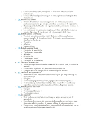o Cuando se estima que los participantes se motivarían trabajando con un
problema real.
o Cuando se tiene tiempo suficiente para el análisis y la discusión después de la
dramatización
• 38. El workshop o taller
o Reunión de un número reducido de personas con intereses o problemas
profesionales comunes que trabajan juntos bajo la orientación de especialistas
o Busca mejorar las habilidades o la experiencia de los participantes poniendo en
práctica la teoría.
o Los participantes pueden asumir una pieza de trabajo individual o en grupo y
someter el producto de ese ejercicio a la crítica por parte de la clase.
• 39. Estrategias de aprendizaje
o Técnicas, operaciones mentales o actividades específicas que el alumno
adquiere y emplea de forma intencional y flexible para aprender de manera
significativa. Pueden ser:
o Cognitivas
o Afectivas
o Metacognitivas.
• 40. Estrategias cognitivas
o Estrategias de adquisición
o Técnicas para comprender
o Selección
o Organización
o Técnicas para retener
o Estrategias de recuperación
• 41. Técnicas de selección
o Sirven para separar la información importante de la que no lo es ,facilitando la
atención.
o Utiles cuando se presenta una gran cantidad de información
o Ejemplos: Resaltar, subrayar, hacer cuadros sinópticos, resumir
• 42. Técnicas de organización.
o Permiten relacionar la información seleccionada para que tenga sentido y así
recordarla mejor.
o Incluyen :
o Técnicas de agrupamiento : ordenar, agrupar, clasificar en categorías y
o Técnicas de esquematización : identificar ideas principales y secundarias y
especificar sus relaciones; hacer cuadros sinópticos, diagramar, resumir.
• 43. Estrategias de retención
o Incluyen:
o Técnicas de elaboración y
o Técnicas de repetición
• 44. La repetición
o Decir en forma repetida la información que se quiere aprender ayuda el
aprendizaje.
o En su forma elemental, es útil para recordar listas de hechos concretos o ideas
sin secuencia lógica: nombres de lugares, palabras de idioma extranjero.
o En tareas mas complejas supone haber comprendido la información, por eso no
se debe repetir sino lo que ya se ha elaborado.
 