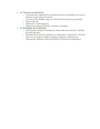 • 45. Técnicas de elaboración
o Útiles para hacer significativa la información nueva articulándola con lo que ya
sabemos, lo que mejora el recuerdo.
o A través de ellas añadimos algo a la información que tenemos que aprender
o Puede tratarse de:
o Elaboración visual (imágenes),
o Elaboración semántica (historias, resúmenes, analogías) .
• 46. Estrategias de recuperación
o Hacen posible recuperar la información almacenada en la memoria y utilizarla
de modo adecuado.
o Dependen de los procesos seguidos en la elaboración y organización . Si hemos
hecho uso de imágenes, dibujos, analogías, categorías, esquemas en la
organización, apelamos a ellos para facilitar los procesos de recuperación.
 