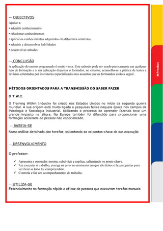 — OBJECTIVOS
Ajudar a:
• adquirir conhecimentos
• relacionar conhecimentos
• aplicar os conhecimentos adquiridos em diferentes contextos




                                                                                                         transmissão do saber fazer
                                                                                                         Métodos orientados para a
• adquirir e desenvolver habilidades
• desenvolver atitudes


— CONCLUSÃO




                                                                                                          Métodos
A aplicação do ensino programado é muito vasta. Este método pode ser usado praticamente em qualquer
tipo de formação e a sua aplicação dispensa o formador, no entanto, aconselha-se a prática de testes e
revisões orientadas por instrutores especializados nos assuntos que os formandos estão a seguir.



MÉTODOS ORIENTADOS PARA A TRANSMISSÃO DO SABER FAZER

O T.W.I.

O Training Within Industry foi criado nos Estados Unidos no início da segunda guerra
mundial. A sua origem está muito ligada a pesquisas feitas naquela época nos campos da
Psicologia e Sociologia industrial. Utilizando o processo de aprender fazendo teve um
grande impacto na altura. Na Europa também foi difundido para proporcionar uma
formação acelerada ao pessoal não especializado.

— BASEIA-SE
Numa análise detalhada das tarefas, salientando-se os pontos-chave da sua execução:


— DESENVOLVIMENTO

O professor:

       Apresenta a operação: mostra, subdivide e explica, salientando os ponto-chave.
       Faz executar o trabalho, corrige os erros no momento em que são feitos e faz perguntas para
       verificar se tudo foi compreendido.
       Controla e faz um acompanhamento do trabalho.


— UTILIZA-SE
Essencialmente na formação rápida e eficaz de pessoas que executam tarefas manuais.
 