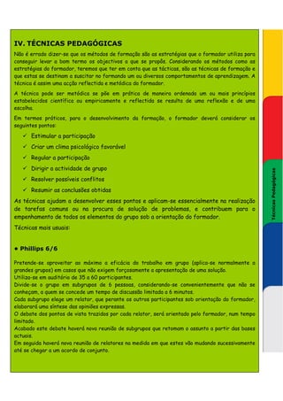 IV. TÉCNICAS PEDAGÓGICAS
Não é errado dizer-se que os métodos de formação são as estratégias que o formador utiliza para
conseguir levar a bom termo os objectivos a que se propôs. Considerando os métodos como as
estratégias do formador, teremos que ter em conta que as tácticas, são as técnicas de formação e
que estas se destinam a suscitar no formando um ou diversos comportamentos de aprendizagem. A
técnica é assim uma acção reflectida e metódica do formador.
A técnica pode ser metódica se põe em prática de maneira ordenada um ou mais princípios
estabelecidos científica ou empiricamente e reflectida se resulta de uma reflexão e de uma
escolha.
Em termos práticos, para o desenvolvimento da formação, o formador deverá considerar os
seguintes pontos:

      Estimular a participação
      Criar um clima psicológico favorável
      Regular a participação
      Dirigir a actividade de grupo




                                                                                                    Técnicas Pedagógicas
                                                                                                   Técnicas Pedagógicas
      Resolver possíveis conflitos
      Resumir as conclusões obtidas
As técnicas ajudam a desenvolver esses pontos e aplicam-se essencialmente na realização
de tarefas comuns ou na procura de solução de problemas, e contribuem para o
empenhamento de todos os elementos do grupo sob a orientação do formador.
Técnicas mais usuais:


• Phillips 6/6

Pretende-se aproveitar ao máximo a eficácia do trabalho em grupo (aplica-se normalmente a
grandes grupos) em casos que não exigem forçosamente a apresentação de uma solução.
Utiliza-se em auditório de 35 a 60 participantes.
Divide-se o grupo em subgrupos de 6 pessoas, considerando-se convenientemente que não se
conheçam, a quem se concede um tempo de discussão limitada a 6 minutos.
Cada subgrupo elege um relator, que perante os outros participantes sob orientação do formador,
elaborará uma síntese das opiniões expressas.
O debate dos pontos de vista trazidos por cada relator, será orientado pelo formador, num tempo
limitado.
Acabado este debate haverá nova reunião de subgrupos que retomam o assunto a partir das bases
actuais.
Em seguida haverá nova reunião de relatores na medida em que estes vão mudando sucessivamente
até se chegar a um acordo de conjunto.
 