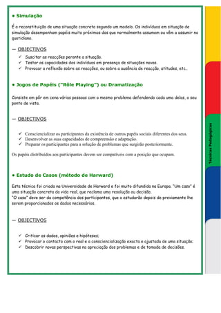 • Simulação

É a reconstituição de uma situação concreta segundo um modelo. Os indivíduos em situação de
simulação desempenham papéis muito próximos dos que normalmente assumem ou vêm a assumir no
quotidiano.

— OBJECTIVOS
       Suscitar as reacções perante a situação.
       Testar as capacidades dos indivíduos em presença de situações novas.
       Provocar a reflexão sobre as reacções, ou sobre a ausência de reacção, atitudes, etc..



• Jogos de Papéis (“Rôle Playing”) ou Dramatização

Consiste em pôr em cena várias pessoas com o mesmo problema defendendo cada uma delas, o seu
ponto de vista.


— OBJECTIVOS




                                                                                                           Técnicas Pedagógicas
                                                                                                       Técnicas Pedagógicas
       Consciencializar os participantes da existência de outros papéis sociais diferentes dos seus.
       Desenvolver as suas capacidades de compreensão e adaptação.
       Preparar os participantes para a solução de problemas que surgirão posteriormente.

Os papéis distribuídos aos participantes devem ser compatíveis com a posição que ocupam.



• Estudo de Casos (método de Harward)

Esta técnica foi criada na Universidade de Harward e foi muito difundida na Europa. “Um caso” é
uma situação concreta da vida real, que reclama uma resolução ou decisão.
“O caso” deve ser da competência dos participantes, que o estudarão depois de previamente lhe
serem proporcionados os dados necessários.



— OBJECTIVOS


       Criticar os dados, opiniões e hipóteses;
       Provocar o contacto com o real e a consciencialização exacta e ajustada de uma situação;
       Descobrir novas perspectivas na apreciação dos problemas e de tomada de decisões.
 