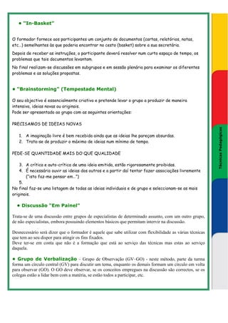 • “In-Basket”


O formador fornece aos participantes um conjunto de documentos (cartas, relatórios, notas,
etc…) semelhantes às que poderia encontrar no cesto (basket) sobre a sua secretária.
Depois de receber as instruções, o participante deverá resolver num curto espaço de tempo, os
problemas que tais documentos levantam.
No final realizam-se discussões em subgrupos e em sessão plenária para examinar os diferentes
problemas e as soluções propostas.


• “Brainstorming” (Tempestade Mental)

O seu objectivo é essencialmente criativo e pretende levar o grupo a produzir de maneira
intensiva, ideias novas ou originais.
Pode ser apresentado ao grupo com as seguintes orientações:

PRECISAMOS DE IDEIAS NOVAS




                                                                                                              Técnicas Pedagógicas
   1. A imaginação livre é bem recebida ainda que as ideias lhe pareçam absurdas.




                                                                                                          Técnicas Pedagógicas
   2. Trata-se de produzir o máximo de ideias num mínimo de tempo.

PEDE-SE QUANTIDADE MAIS DO QUE QUALIDADE

    3. A crítica e auto-crítica de uma ideia emitida, estão rigorosamente proibidas.
    4. É necessário ouvir as ideias dos outros e a partir daí tentar fazer associações livremente
        (“isto faz-me pensar em…”)
    5.
No final faz-se uma listagem de todas as ideias individuais e de grupo e seleccionam-se as mais
originais.

  • Discussão “Em Painel”

Trata-se de uma discussão entre grupos de especialistas de determinado assunto, com um outro grupo,
de não especialistas, embora possuindo elementos básicos que permitam intervir na discussão.

Desnecessário será dizer que o formador é aquele que sabe utilizar com flexibilidade as várias técnicas
que tem ao seu dispor para atingir os fins fixados.
Deve ter-se em conta que não é a formação que está ao serviço das técnicas mas estas ao serviço
daquela.

• Grupo de Verbalização – Grupo de Observação (GV–GO) - neste método, parte da turma
forma um círculo central (GV) para discutir um tema, enquanto os demais formam um círculo em volta
para observar (GO). O GO deve observar, se os conceitos empregues na discussão são correctos, se os
colegas estão a lidar bem com a matéria, se estão todos a participar, etc.
 