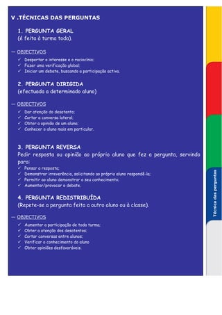 V .TÉCNICAS DAS PERGUNTAS

  1. PERGUNTA GERAL
  (é feita à turma toda).

— OBJECTIVOS
    Despertar o interesse e o raciocínio;
    Fazer uma verificação global;
    Iniciar um debate, buscando a participação activa.


  2. PERGUNTA DIRIGIDA
  (efectuada a determinado aluno)

— OBJECTIVOS
    Dar atenção do desatento;
    Cortar a conversa lateral;
    Obter a opinião de um aluno;
    Conhecer o aluno mais em particular.



  3. PERGUNTA REVERSA
  Pedir resposta ou opinião ao próprio aluno que fez a pergunta, servindo
  para:
    Pensar a resposta;




                                                                            Técnica das perguntas
    Demonstrar irreverência, solicitando ao próprio aluno respondê-la;
    Permitir ao aluno demonstrar o seu conhecimento;
    Aumentar/provocar o debate.


  4. PERGUNTA REDISTRIBUÍDA
  (Repete-se a pergunta feita a outro aluno ou à classe).

— OBJECTIVOS
    Aumentar a participação de toda turma;
    Obter a atenção dos desatentos;
    Cortar conversas entre alunos;
    Verificar o conhecimento do aluno
    Obter opiniões desfavoráveis.
 