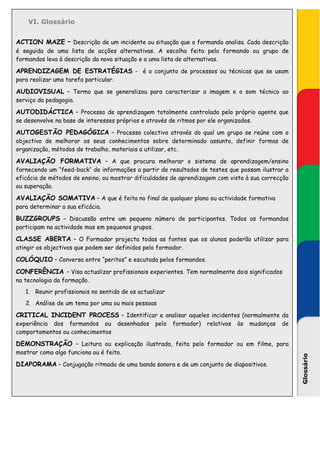 VI. Glossário


ACTION MAZE – Descrição de um incidente ou situação que o formando analisa. Cada descrição
é seguida de uma lista de acções alternativas. A escolha feita pelo formando ou grupo de
formandos leva à descrição da nova situação e a uma lista de alternativas.

APRENDIZAGEM DE ESTRATÉGIAS - é o conjunto de processos ou técnicas que se usam
para realizar uma tarefa particular.

AUDIOVISUAL – Termo que se generalizou para caracterizar a imagem e o som técnico ao
serviço da pedagogia.

AUTODIDÁCTICA – Processo de aprendizagem totalmente controlado pelo próprio agente que
se desenvolve na base de interesses próprios e através de ritmos por ele organizados.

AUTOGESTÃO PEDAGÓGICA – Processo colectivo através do qual um grupo se reúne com o
objectivo de melhorar os seus conhecimentos sobre determinado assunto, definir formas de
organização, métodos de trabalho, materiais a utilizar, etc.

AVALIAÇÃO FORMATIVA – A que procura melhorar o sistema de aprendizagem/ensino
fornecendo um “feed-back’’ de informações a partir de resultados de testes que possam ilustrar a
eficácia de métodos de ensino, ou mostrar dificuldades de aprendizagem com vista à sua correcção
ou superação.

AVALIAÇÃO SOMATIVA – A que é feita no final de qualquer plano ou actividade formativa
para determinar a sua eficácia.

BUZZGROUPS – Discussão entre um pequeno número de participantes. Todos os formandos
participam na actividade mas em pequenos grupos.

CLASSE ABERTA – O Formador projecta todas as fontes que os alunos poderão utilizar para
atingir os objectivos que podem ser definidos pelo formador.

COLÓQUIO – Conversa entre “peritos” e escutada pelos formandos.
CONFERÊNCIA – Visa actualizar profissionais experientes. Tem normalmente dois significados
na tecnologia da formação.
   1. Reunir profissionais no sentido de os actualizar
   2. Análise de um tema por uma ou mais pessoas

CRITICAL INCIDENT PROCESS – Identificar e analisar aqueles incidentes (normalmente da
experiência dos formandos ou           desenhados   pelo   formador)   relativos   às   mudanças   de
comportamentos ou conhecimentos

DEMONSTRAÇÃO – Leitura ou explicação ilustrada, feita pelo formador ou em filme, para
mostrar como algo funciona ou é feito.
                                                                                                        Glossário




DIAPORAMA – Conjugação ritmada de uma banda sonora e de um conjunto de diapositivos.
 